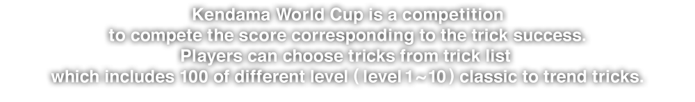 Kendama World Cup is a competition to compete the score corresponding to the trick success.Players can choose tricks from trick list which includes 100 of different level (level 1 ~ 10) classic to trend tricks.