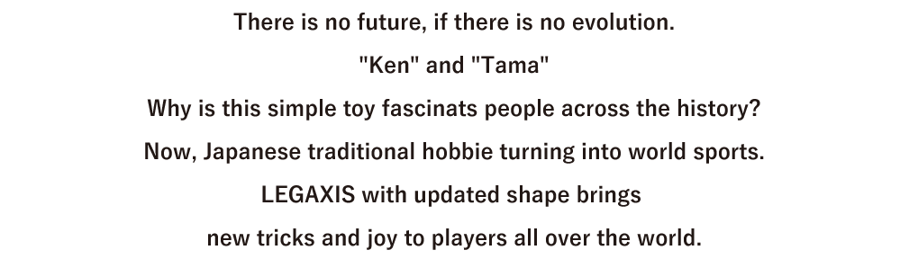 進化がなければ、未来はない。「けん」と「玉」。
ただそれだけなのに、歴史を超えて人を魅了するのはなぜだろう。いま、日本が生んだ遊びは、世界のスポーツに変わろうとしている。けん玉のすべてをアップデートしたレガシスが、
今まで出来なかった技と喜びを、世界中のプレイヤーたちへ。