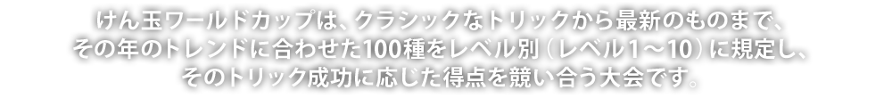 けん玉ワールドカップは、クラシックなトリックから最新のものまで、その年のトレンドに合わせた100種をレベル別（レベル1～10）に規定し、そのトリック成功に応じた得点を競い合う大会です。