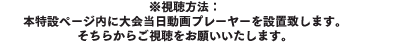 ※視聴方法：本特設ページ内に大会当日動画プレーヤーを設置致します。そちらからご視聴をお願いいたします。