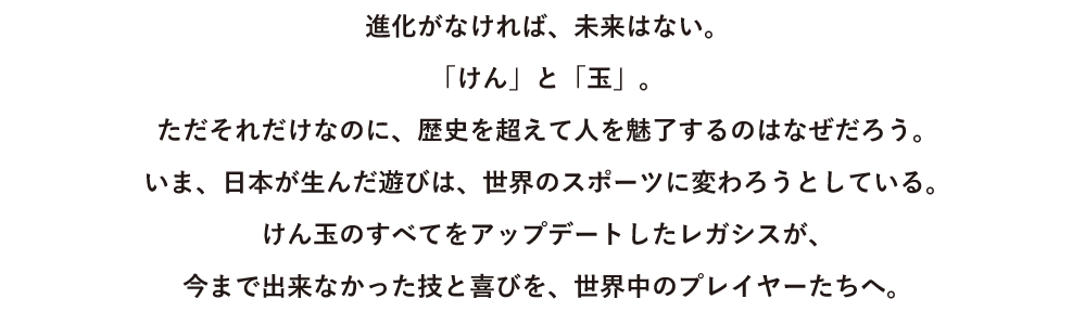 進化がなければ、未来はない。「けん」と「玉」。
ただそれだけなのに、歴史を超えて人を魅了するのはなぜだろう。いま、日本が生んだ遊びは、世界のスポーツに変わろうとしている。けん玉のすべてをアップデートしたレガシスが、
今まで出来なかった技と喜びを、世界中のプレイヤーたちへ。