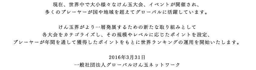 現在、世界中で大小様々なけん玉大会、イベントが開催され、
多くのプレーヤーが国や地域を超えてグローバルに活躍しています。

けん玉界がより一層発展するための新たな取り組みとして
各大会をカテゴライズし、その規模やレベルに応じたポイントを設定、
プレーヤーが年間を通して獲得したポイントをもとに世界ランキングの運用を開始いたします。

2016年3月31日
一般社団法人グローバルけん玉ネットワーク